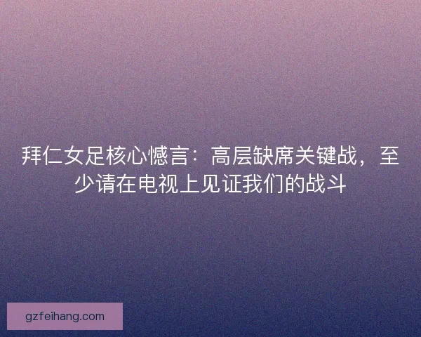 拜仁女足核心憾言：高层缺席关键战，至少请在电视上见证我们的战斗