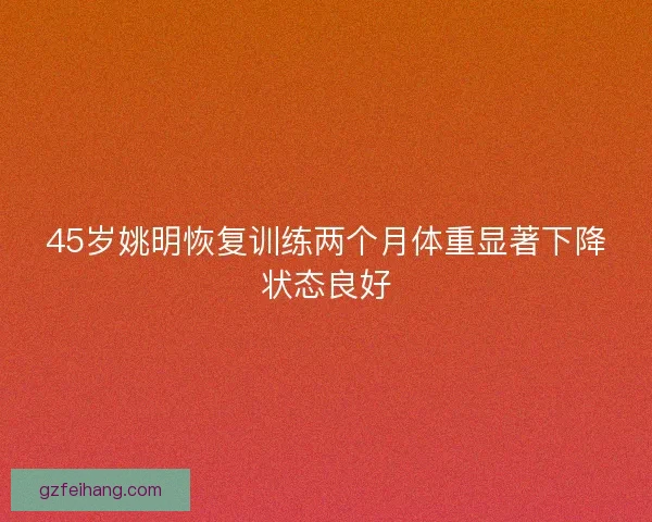 45岁姚明恢复训练两个月体重显著下降状态良好